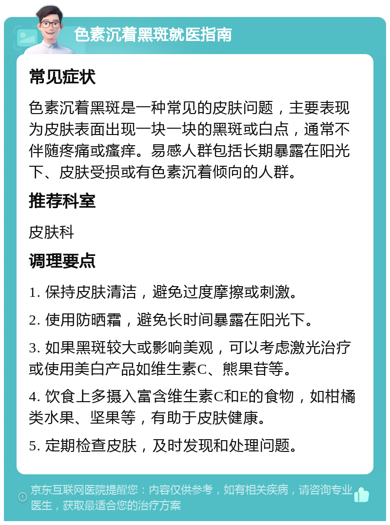 色素沉着黑斑就医指南 常见症状 色素沉着黑斑是一种常见的皮肤问题，主要表现为皮肤表面出现一块一块的黑斑或白点，通常不伴随疼痛或瘙痒。易感人群包括长期暴露在阳光下、皮肤受损或有色素沉着倾向的人群。 推荐科室 皮肤科 调理要点 1. 保持皮肤清洁，避免过度摩擦或刺激。 2. 使用防晒霜，避免长时间暴露在阳光下。 3. 如果黑斑较大或影响美观，可以考虑激光治疗或使用美白产品如维生素C、熊果苷等。 4. 饮食上多摄入富含维生素C和E的食物，如柑橘类水果、坚果等，有助于皮肤健康。 5. 定期检查皮肤，及时发现和处理问题。