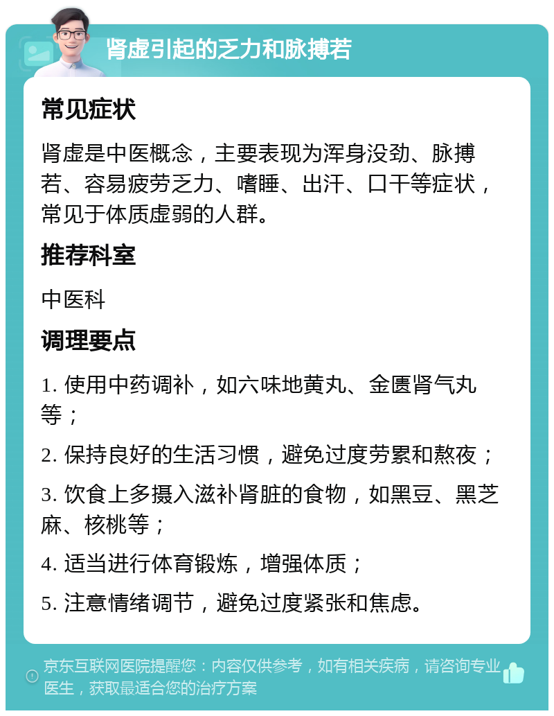 肾虚引起的乏力和脉搏若 常见症状 肾虚是中医概念，主要表现为浑身没劲、脉搏若、容易疲劳乏力、嗜睡、出汗、口干等症状，常见于体质虚弱的人群。 推荐科室 中医科 调理要点 1. 使用中药调补，如六味地黄丸、金匮肾气丸等； 2. 保持良好的生活习惯，避免过度劳累和熬夜； 3. 饮食上多摄入滋补肾脏的食物，如黑豆、黑芝麻、核桃等； 4. 适当进行体育锻炼，增强体质； 5. 注意情绪调节，避免过度紧张和焦虑。