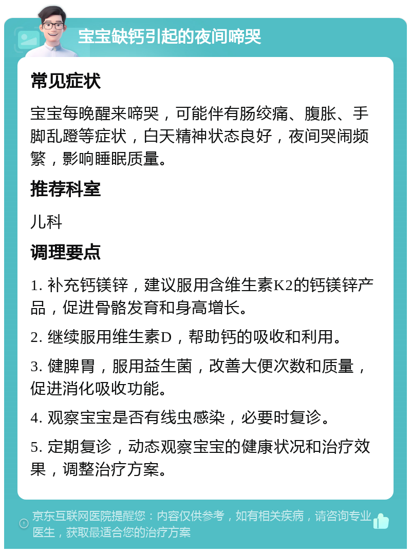 宝宝缺钙引起的夜间啼哭 常见症状 宝宝每晚醒来啼哭，可能伴有肠绞痛、腹胀、手脚乱蹬等症状，白天精神状态良好，夜间哭闹频繁，影响睡眠质量。 推荐科室 儿科 调理要点 1. 补充钙镁锌，建议服用含维生素K2的钙镁锌产品，促进骨骼发育和身高增长。 2. 继续服用维生素D，帮助钙的吸收和利用。 3. 健脾胃，服用益生菌，改善大便次数和质量，促进消化吸收功能。 4. 观察宝宝是否有线虫感染，必要时复诊。 5. 定期复诊，动态观察宝宝的健康状况和治疗效果，调整治疗方案。