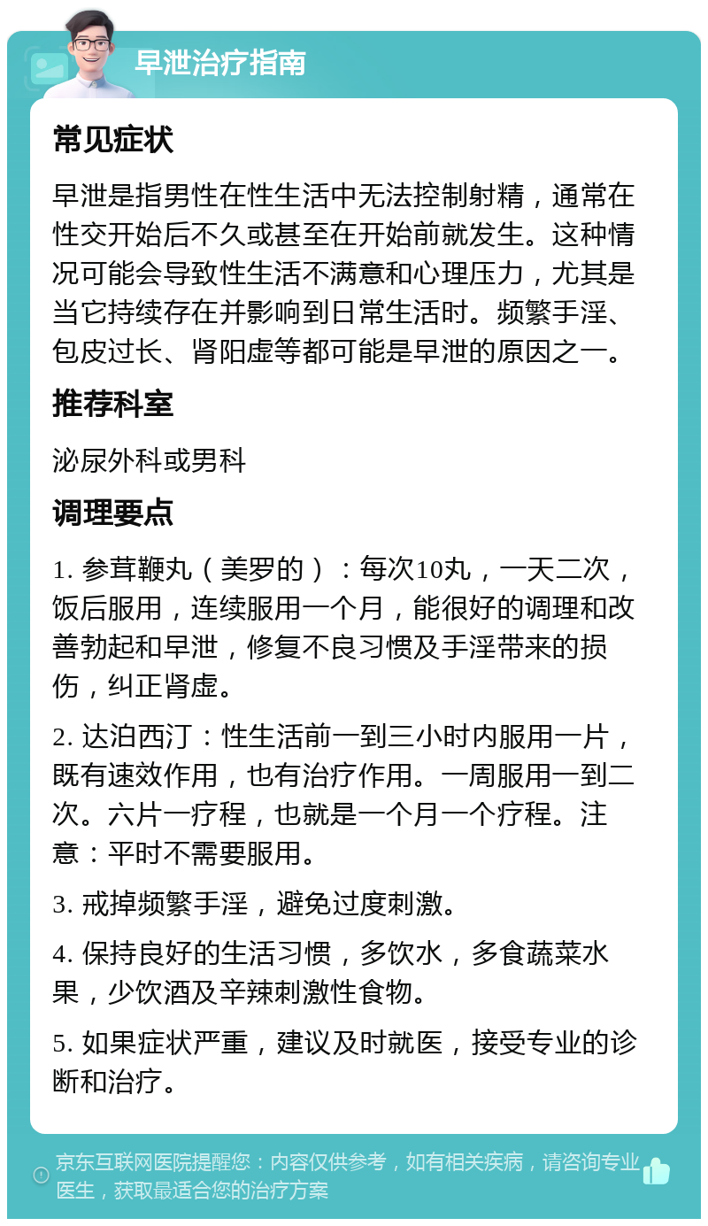 早泄治疗指南 常见症状 早泄是指男性在性生活中无法控制射精，通常在性交开始后不久或甚至在开始前就发生。这种情况可能会导致性生活不满意和心理压力，尤其是当它持续存在并影响到日常生活时。频繁手淫、包皮过长、肾阳虚等都可能是早泄的原因之一。 推荐科室 泌尿外科或男科 调理要点 1. 参茸鞭丸（美罗的）：每次10丸，一天二次，饭后服用，连续服用一个月，能很好的调理和改善勃起和早泄，修复不良习惯及手淫带来的损伤，纠正肾虚。 2. 达泊西汀：性生活前一到三小时内服用一片，既有速效作用，也有治疗作用。一周服用一到二次。六片一疗程，也就是一个月一个疗程。注意：平时不需要服用。 3. 戒掉频繁手淫，避免过度刺激。 4. 保持良好的生活习惯，多饮水，多食蔬菜水果，少饮酒及辛辣刺激性食物。 5. 如果症状严重，建议及时就医，接受专业的诊断和治疗。