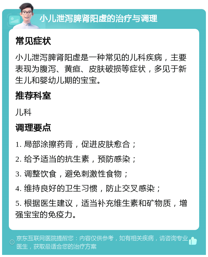 小儿泄泻脾肾阳虚的治疗与调理 常见症状 小儿泄泻脾肾阳虚是一种常见的儿科疾病，主要表现为腹泻、黄疸、皮肤破损等症状，多见于新生儿和婴幼儿期的宝宝。 推荐科室 儿科 调理要点 1. 局部涂擦药膏，促进皮肤愈合； 2. 给予适当的抗生素，预防感染； 3. 调整饮食，避免刺激性食物； 4. 维持良好的卫生习惯，防止交叉感染； 5. 根据医生建议，适当补充维生素和矿物质，增强宝宝的免疫力。