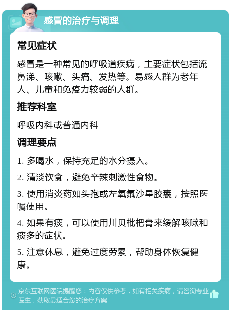 感冒的治疗与调理 常见症状 感冒是一种常见的呼吸道疾病，主要症状包括流鼻涕、咳嗽、头痛、发热等。易感人群为老年人、儿童和免疫力较弱的人群。 推荐科室 呼吸内科或普通内科 调理要点 1. 多喝水，保持充足的水分摄入。 2. 清淡饮食，避免辛辣刺激性食物。 3. 使用消炎药如头孢或左氧氟沙星胶囊，按照医嘱使用。 4. 如果有痰，可以使用川贝枇杷膏来缓解咳嗽和痰多的症状。 5. 注意休息，避免过度劳累，帮助身体恢复健康。