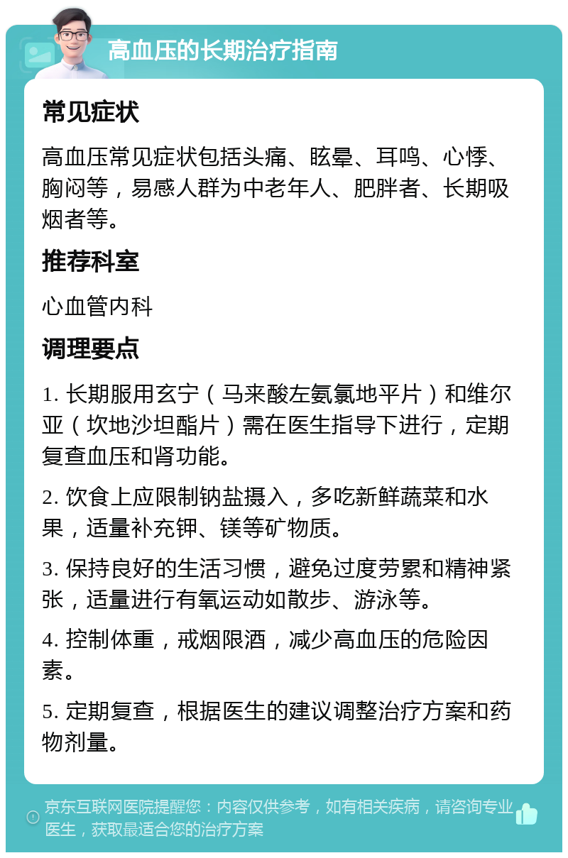 高血压的长期治疗指南 常见症状 高血压常见症状包括头痛、眩晕、耳鸣、心悸、胸闷等，易感人群为中老年人、肥胖者、长期吸烟者等。 推荐科室 心血管内科 调理要点 1. 长期服用玄宁（马来酸左氨氯地平片）和维尔亚（坎地沙坦酯片）需在医生指导下进行，定期复查血压和肾功能。 2. 饮食上应限制钠盐摄入，多吃新鲜蔬菜和水果，适量补充钾、镁等矿物质。 3. 保持良好的生活习惯，避免过度劳累和精神紧张，适量进行有氧运动如散步、游泳等。 4. 控制体重，戒烟限酒，减少高血压的危险因素。 5. 定期复查，根据医生的建议调整治疗方案和药物剂量。