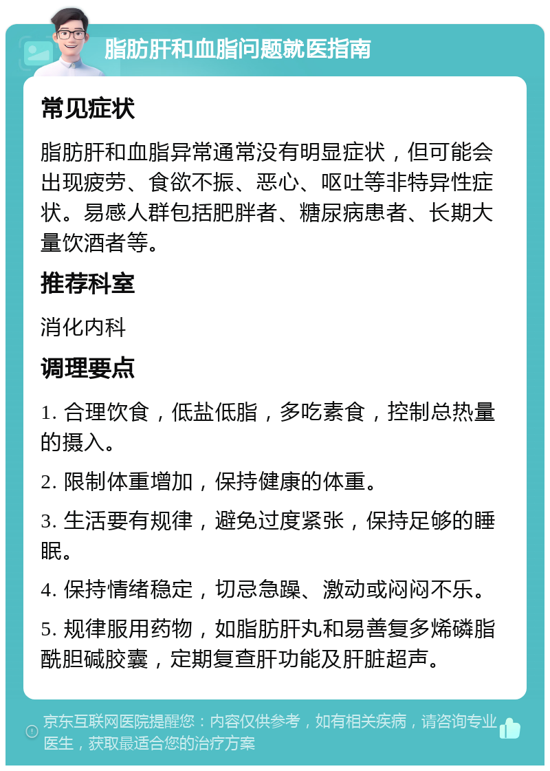 脂肪肝和血脂问题就医指南 常见症状 脂肪肝和血脂异常通常没有明显症状，但可能会出现疲劳、食欲不振、恶心、呕吐等非特异性症状。易感人群包括肥胖者、糖尿病患者、长期大量饮酒者等。 推荐科室 消化内科 调理要点 1. 合理饮食，低盐低脂，多吃素食，控制总热量的摄入。 2. 限制体重增加，保持健康的体重。 3. 生活要有规律，避免过度紧张，保持足够的睡眠。 4. 保持情绪稳定，切忌急躁、激动或闷闷不乐。 5. 规律服用药物，如脂肪肝丸和易善复多烯磷脂酰胆碱胶囊，定期复查肝功能及肝脏超声。