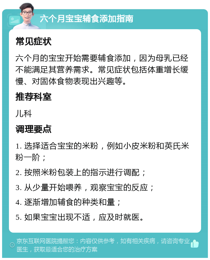 六个月宝宝辅食添加指南 常见症状 六个月的宝宝开始需要辅食添加，因为母乳已经不能满足其营养需求。常见症状包括体重增长缓慢、对固体食物表现出兴趣等。 推荐科室 儿科 调理要点 1. 选择适合宝宝的米粉，例如小皮米粉和英氏米粉一阶； 2. 按照米粉包装上的指示进行调配； 3. 从少量开始喂养，观察宝宝的反应； 4. 逐渐增加辅食的种类和量； 5. 如果宝宝出现不适，应及时就医。