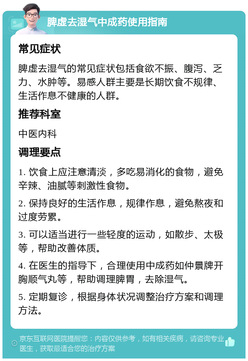 脾虚去湿气中成药使用指南 常见症状 脾虚去湿气的常见症状包括食欲不振、腹泻、乏力、水肿等。易感人群主要是长期饮食不规律、生活作息不健康的人群。 推荐科室 中医内科 调理要点 1. 饮食上应注意清淡，多吃易消化的食物，避免辛辣、油腻等刺激性食物。 2. 保持良好的生活作息，规律作息，避免熬夜和过度劳累。 3. 可以适当进行一些轻度的运动，如散步、太极等，帮助改善体质。 4. 在医生的指导下，合理使用中成药如仲景牌开胸顺气丸等，帮助调理脾胃，去除湿气。 5. 定期复诊，根据身体状况调整治疗方案和调理方法。