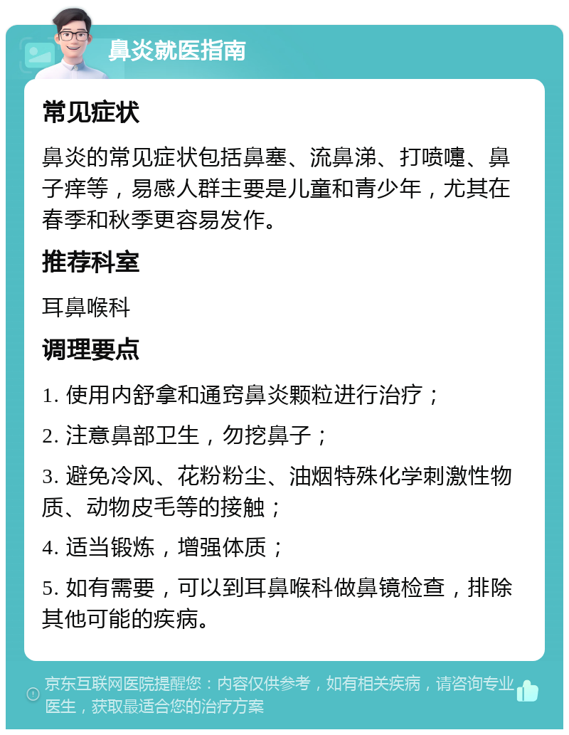 鼻炎就医指南 常见症状 鼻炎的常见症状包括鼻塞、流鼻涕、打喷嚏、鼻子痒等，易感人群主要是儿童和青少年，尤其在春季和秋季更容易发作。 推荐科室 耳鼻喉科 调理要点 1. 使用内舒拿和通窍鼻炎颗粒进行治疗； 2. 注意鼻部卫生，勿挖鼻子； 3. 避免冷风、花粉粉尘、油烟特殊化学刺激性物质、动物皮毛等的接触； 4. 适当锻炼，增强体质； 5. 如有需要，可以到耳鼻喉科做鼻镜检查，排除其他可能的疾病。