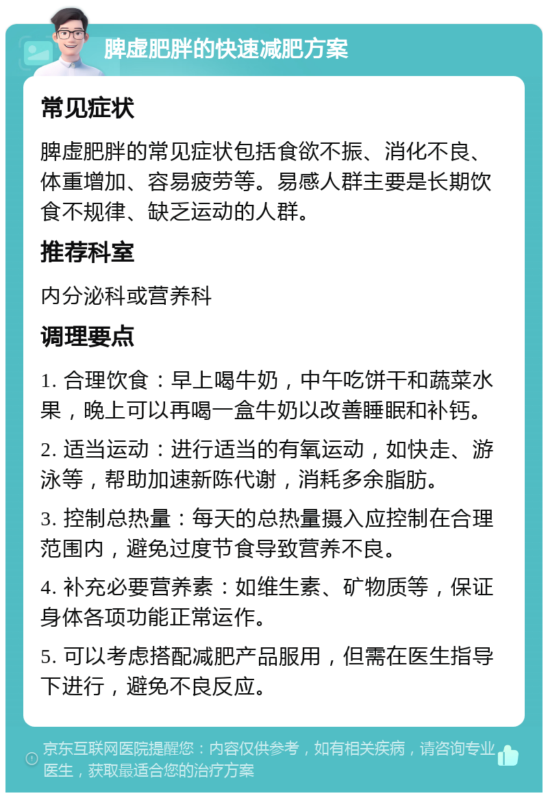 脾虚肥胖的快速减肥方案 常见症状 脾虚肥胖的常见症状包括食欲不振、消化不良、体重增加、容易疲劳等。易感人群主要是长期饮食不规律、缺乏运动的人群。 推荐科室 内分泌科或营养科 调理要点 1. 合理饮食：早上喝牛奶，中午吃饼干和蔬菜水果，晚上可以再喝一盒牛奶以改善睡眠和补钙。 2. 适当运动：进行适当的有氧运动，如快走、游泳等，帮助加速新陈代谢，消耗多余脂肪。 3. 控制总热量：每天的总热量摄入应控制在合理范围内，避免过度节食导致营养不良。 4. 补充必要营养素：如维生素、矿物质等，保证身体各项功能正常运作。 5. 可以考虑搭配减肥产品服用，但需在医生指导下进行，避免不良反应。