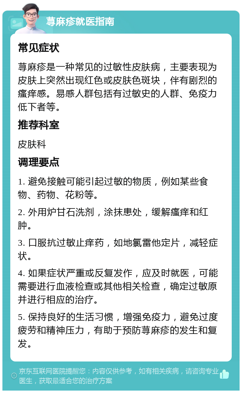 荨麻疹就医指南 常见症状 荨麻疹是一种常见的过敏性皮肤病，主要表现为皮肤上突然出现红色或皮肤色斑块，伴有剧烈的瘙痒感。易感人群包括有过敏史的人群、免疫力低下者等。 推荐科室 皮肤科 调理要点 1. 避免接触可能引起过敏的物质，例如某些食物、药物、花粉等。 2. 外用炉甘石洗剂，涂抹患处，缓解瘙痒和红肿。 3. 口服抗过敏止痒药，如地氯雷他定片，减轻症状。 4. 如果症状严重或反复发作，应及时就医，可能需要进行血液检查或其他相关检查，确定过敏原并进行相应的治疗。 5. 保持良好的生活习惯，增强免疫力，避免过度疲劳和精神压力，有助于预防荨麻疹的发生和复发。