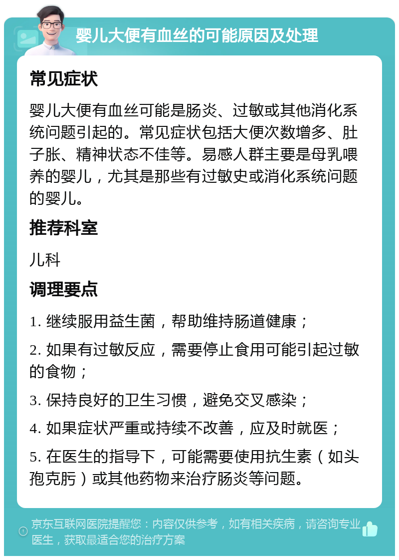 婴儿大便有血丝的可能原因及处理 常见症状 婴儿大便有血丝可能是肠炎、过敏或其他消化系统问题引起的。常见症状包括大便次数增多、肚子胀、精神状态不佳等。易感人群主要是母乳喂养的婴儿，尤其是那些有过敏史或消化系统问题的婴儿。 推荐科室 儿科 调理要点 1. 继续服用益生菌，帮助维持肠道健康； 2. 如果有过敏反应，需要停止食用可能引起过敏的食物； 3. 保持良好的卫生习惯，避免交叉感染； 4. 如果症状严重或持续不改善，应及时就医； 5. 在医生的指导下，可能需要使用抗生素（如头孢克肟）或其他药物来治疗肠炎等问题。