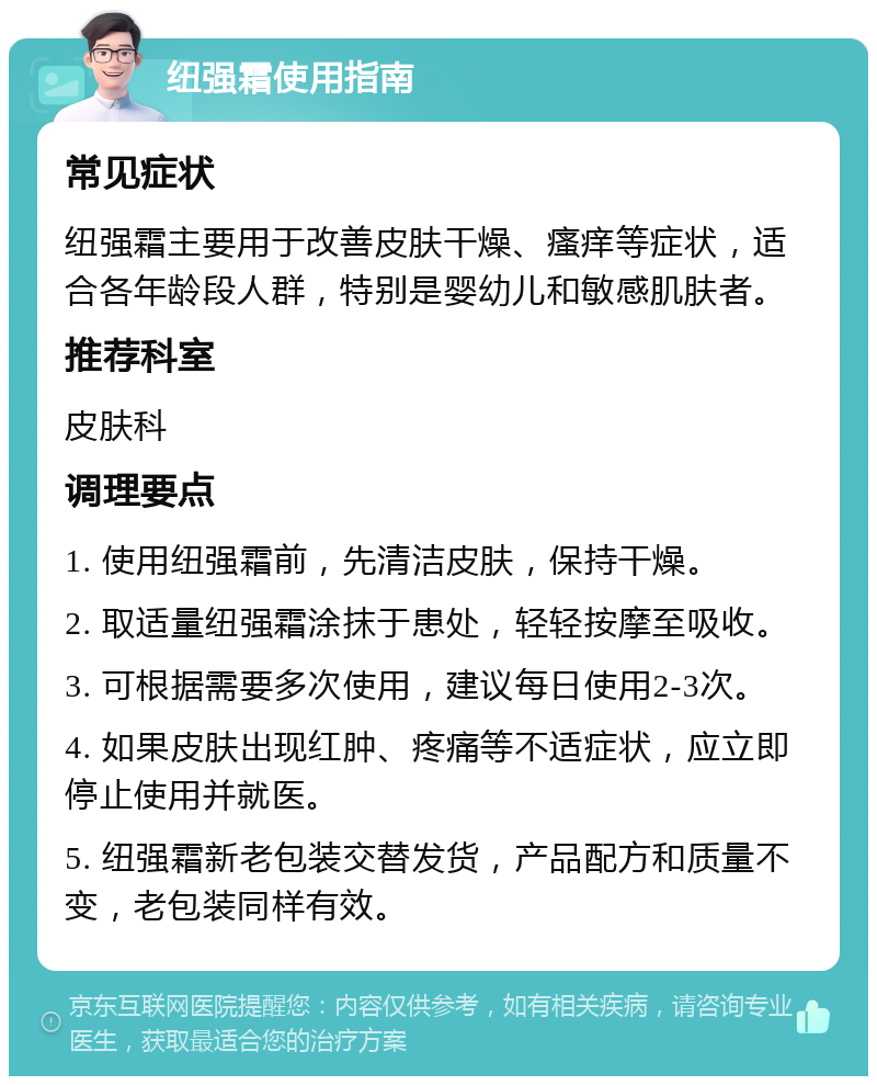 纽强霜使用指南 常见症状 纽强霜主要用于改善皮肤干燥、瘙痒等症状，适合各年龄段人群，特别是婴幼儿和敏感肌肤者。 推荐科室 皮肤科 调理要点 1. 使用纽强霜前，先清洁皮肤，保持干燥。 2. 取适量纽强霜涂抹于患处，轻轻按摩至吸收。 3. 可根据需要多次使用，建议每日使用2-3次。 4. 如果皮肤出现红肿、疼痛等不适症状，应立即停止使用并就医。 5. 纽强霜新老包装交替发货，产品配方和质量不变，老包装同样有效。