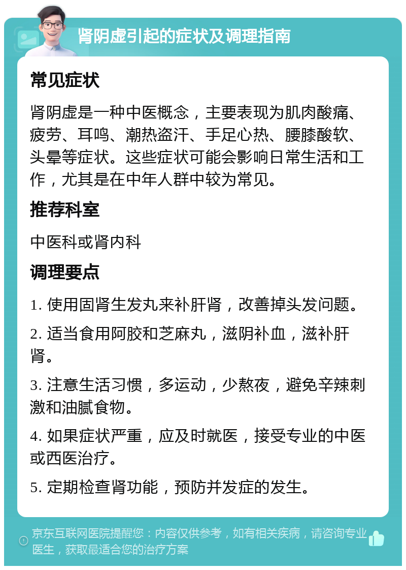 肾阴虚引起的症状及调理指南 常见症状 肾阴虚是一种中医概念，主要表现为肌肉酸痛、疲劳、耳鸣、潮热盗汗、手足心热、腰膝酸软、头晕等症状。这些症状可能会影响日常生活和工作，尤其是在中年人群中较为常见。 推荐科室 中医科或肾内科 调理要点 1. 使用固肾生发丸来补肝肾，改善掉头发问题。 2. 适当食用阿胶和芝麻丸，滋阴补血，滋补肝肾。 3. 注意生活习惯，多运动，少熬夜，避免辛辣刺激和油腻食物。 4. 如果症状严重，应及时就医，接受专业的中医或西医治疗。 5. 定期检查肾功能，预防并发症的发生。