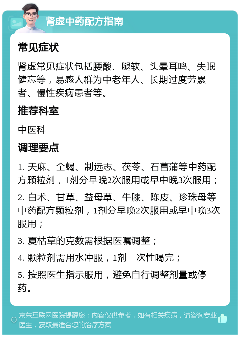 肾虚中药配方指南 常见症状 肾虚常见症状包括腰酸、腿软、头晕耳鸣、失眠健忘等，易感人群为中老年人、长期过度劳累者、慢性疾病患者等。 推荐科室 中医科 调理要点 1. 天麻、全蝎、制远志、茯苓、石菖蒲等中药配方颗粒剂，1剂分早晚2次服用或早中晚3次服用； 2. 白术、甘草、益母草、牛膝、陈皮、珍珠母等中药配方颗粒剂，1剂分早晚2次服用或早中晚3次服用； 3. 夏枯草的克数需根据医嘱调整； 4. 颗粒剂需用水冲服，1剂一次性喝完； 5. 按照医生指示服用，避免自行调整剂量或停药。