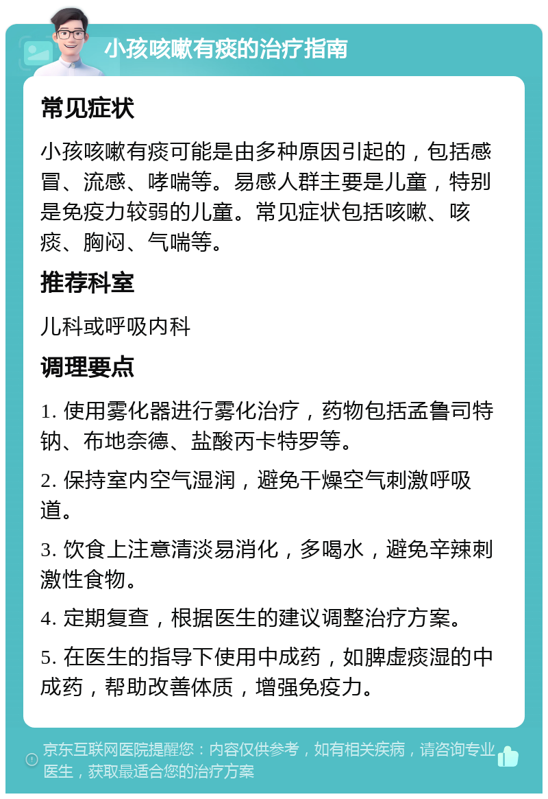 小孩咳嗽有痰的治疗指南 常见症状 小孩咳嗽有痰可能是由多种原因引起的，包括感冒、流感、哮喘等。易感人群主要是儿童，特别是免疫力较弱的儿童。常见症状包括咳嗽、咳痰、胸闷、气喘等。 推荐科室 儿科或呼吸内科 调理要点 1. 使用雾化器进行雾化治疗，药物包括孟鲁司特钠、布地奈德、盐酸丙卡特罗等。 2. 保持室内空气湿润，避免干燥空气刺激呼吸道。 3. 饮食上注意清淡易消化，多喝水，避免辛辣刺激性食物。 4. 定期复查，根据医生的建议调整治疗方案。 5. 在医生的指导下使用中成药，如脾虚痰湿的中成药，帮助改善体质，增强免疫力。