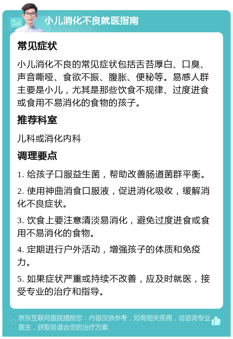 小儿消化不良就医指南 常见症状 小儿消化不良的常见症状包括舌苔厚白、口臭、声音嘶哑、食欲不振、腹胀、便秘等。易感人群主要是小儿，尤其是那些饮食不规律、过度进食或食用不易消化的食物的孩子。 推荐科室 儿科或消化内科 调理要点 1. 给孩子口服益生菌，帮助改善肠道菌群平衡。 2. 使用神曲消食口服液，促进消化吸收，缓解消化不良症状。 3. 饮食上要注意清淡易消化，避免过度进食或食用不易消化的食物。 4. 定期进行户外活动，增强孩子的体质和免疫力。 5. 如果症状严重或持续不改善，应及时就医，接受专业的治疗和指导。