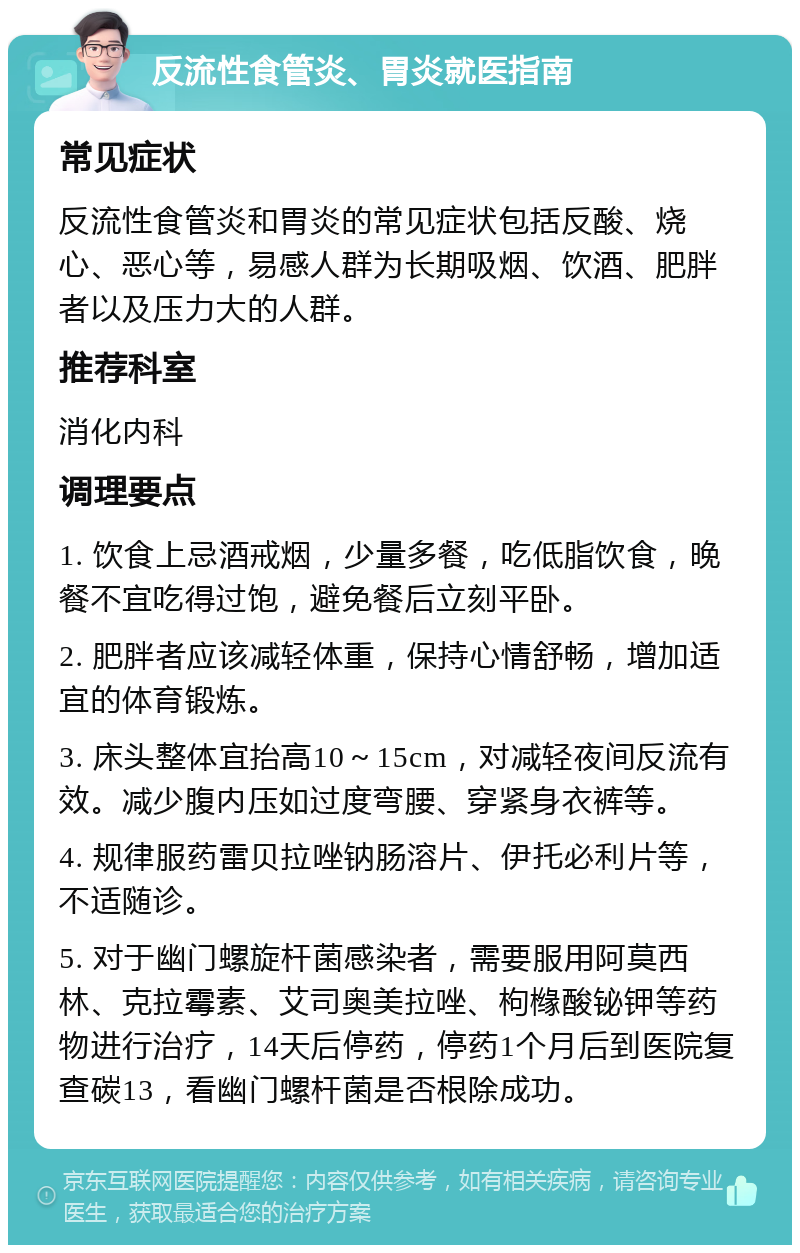 反流性食管炎、胃炎就医指南 常见症状 反流性食管炎和胃炎的常见症状包括反酸、烧心、恶心等，易感人群为长期吸烟、饮酒、肥胖者以及压力大的人群。 推荐科室 消化内科 调理要点 1. 饮食上忌酒戒烟，少量多餐，吃低脂饮食，晚餐不宜吃得过饱，避免餐后立刻平卧。 2. 肥胖者应该减轻体重，保持心情舒畅，增加适宜的体育锻炼。 3. 床头整体宜抬高10～15cm，对减轻夜间反流有效。减少腹内压如过度弯腰、穿紧身衣裤等。 4. 规律服药雷贝拉唑钠肠溶片、伊托必利片等，不适随诊。 5. 对于幽门螺旋杆菌感染者，需要服用阿莫西林、克拉霉素、艾司奥美拉唑、枸橼酸铋钾等药物进行治疗，14天后停药，停药1个月后到医院复查碳13，看幽门螺杆菌是否根除成功。