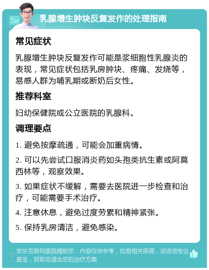 乳腺增生肿块反复发作的处理指南 常见症状 乳腺增生肿块反复发作可能是浆细胞性乳腺炎的表现，常见症状包括乳房肿块、疼痛、发烧等，易感人群为哺乳期或断奶后女性。 推荐科室 妇幼保健院或公立医院的乳腺科。 调理要点 1. 避免按摩疏通，可能会加重病情。 2. 可以先尝试口服消炎药如头孢类抗生素或阿莫西林等，观察效果。 3. 如果症状不缓解，需要去医院进一步检查和治疗，可能需要手术治疗。 4. 注意休息，避免过度劳累和精神紧张。 5. 保持乳房清洁，避免感染。