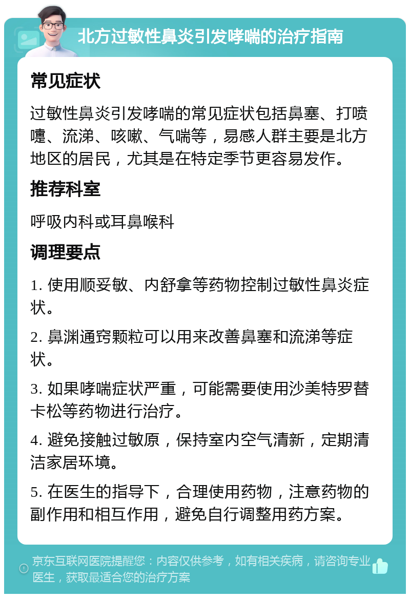 北方过敏性鼻炎引发哮喘的治疗指南 常见症状 过敏性鼻炎引发哮喘的常见症状包括鼻塞、打喷嚏、流涕、咳嗽、气喘等，易感人群主要是北方地区的居民，尤其是在特定季节更容易发作。 推荐科室 呼吸内科或耳鼻喉科 调理要点 1. 使用顺妥敏、内舒拿等药物控制过敏性鼻炎症状。 2. 鼻渊通窍颗粒可以用来改善鼻塞和流涕等症状。 3. 如果哮喘症状严重，可能需要使用沙美特罗替卡松等药物进行治疗。 4. 避免接触过敏原，保持室内空气清新，定期清洁家居环境。 5. 在医生的指导下，合理使用药物，注意药物的副作用和相互作用，避免自行调整用药方案。