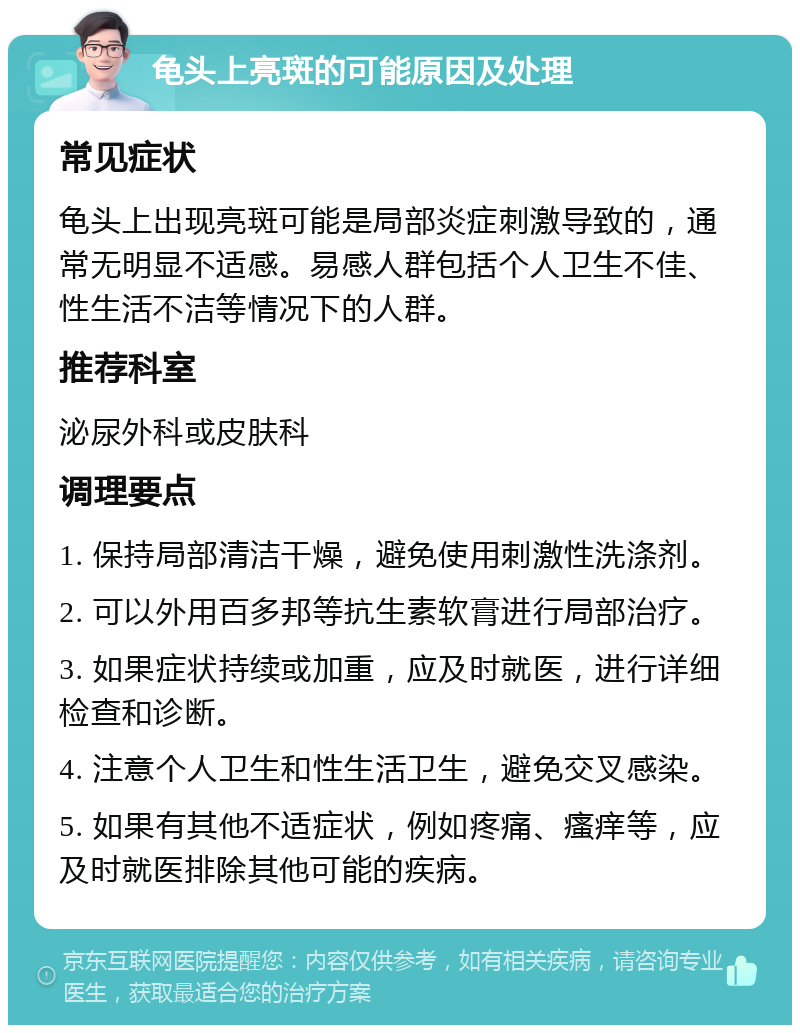 龟头上亮斑的可能原因及处理 常见症状 龟头上出现亮斑可能是局部炎症刺激导致的，通常无明显不适感。易感人群包括个人卫生不佳、性生活不洁等情况下的人群。 推荐科室 泌尿外科或皮肤科 调理要点 1. 保持局部清洁干燥，避免使用刺激性洗涤剂。 2. 可以外用百多邦等抗生素软膏进行局部治疗。 3. 如果症状持续或加重，应及时就医，进行详细检查和诊断。 4. 注意个人卫生和性生活卫生，避免交叉感染。 5. 如果有其他不适症状，例如疼痛、瘙痒等，应及时就医排除其他可能的疾病。