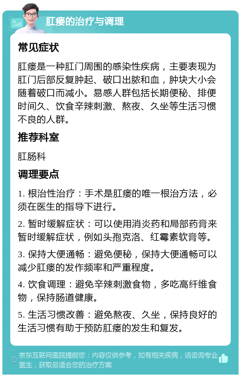 肛瘘的治疗与调理 常见症状 肛瘘是一种肛门周围的感染性疾病，主要表现为肛门后部反复肿起、破口出脓和血，肿块大小会随着破口而减小。易感人群包括长期便秘、排便时间久、饮食辛辣刺激、熬夜、久坐等生活习惯不良的人群。 推荐科室 肛肠科 调理要点 1. 根治性治疗：手术是肛瘘的唯一根治方法，必须在医生的指导下进行。 2. 暂时缓解症状：可以使用消炎药和局部药膏来暂时缓解症状，例如头孢克洛、红霉素软膏等。 3. 保持大便通畅：避免便秘，保持大便通畅可以减少肛瘘的发作频率和严重程度。 4. 饮食调理：避免辛辣刺激食物，多吃高纤维食物，保持肠道健康。 5. 生活习惯改善：避免熬夜、久坐，保持良好的生活习惯有助于预防肛瘘的发生和复发。