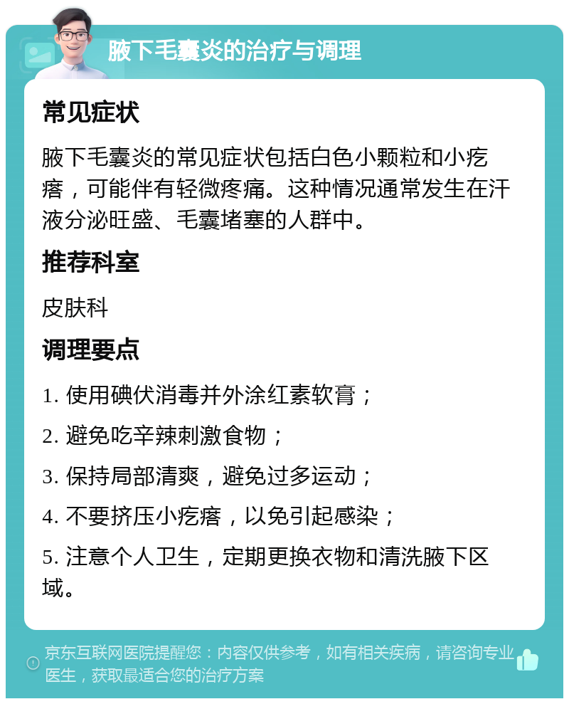 腋下毛囊炎的治疗与调理 常见症状 腋下毛囊炎的常见症状包括白色小颗粒和小疙瘩，可能伴有轻微疼痛。这种情况通常发生在汗液分泌旺盛、毛囊堵塞的人群中。 推荐科室 皮肤科 调理要点 1. 使用碘伏消毒并外涂红素软膏； 2. 避免吃辛辣刺激食物； 3. 保持局部清爽，避免过多运动； 4. 不要挤压小疙瘩，以免引起感染； 5. 注意个人卫生，定期更换衣物和清洗腋下区域。