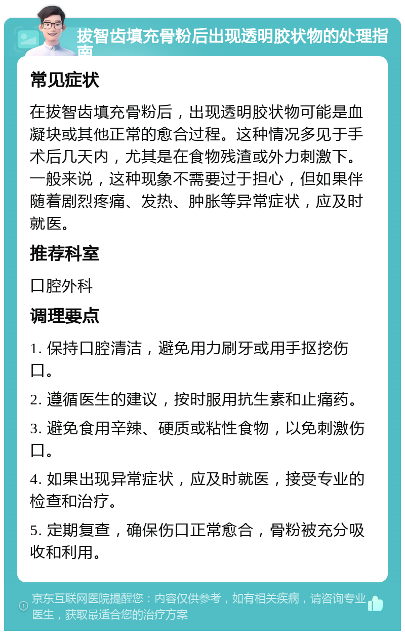 拔智齿填充骨粉后出现透明胶状物的处理指南 常见症状 在拔智齿填充骨粉后，出现透明胶状物可能是血凝块或其他正常的愈合过程。这种情况多见于手术后几天内，尤其是在食物残渣或外力刺激下。一般来说，这种现象不需要过于担心，但如果伴随着剧烈疼痛、发热、肿胀等异常症状，应及时就医。 推荐科室 口腔外科 调理要点 1. 保持口腔清洁，避免用力刷牙或用手抠挖伤口。 2. 遵循医生的建议，按时服用抗生素和止痛药。 3. 避免食用辛辣、硬质或粘性食物，以免刺激伤口。 4. 如果出现异常症状，应及时就医，接受专业的检查和治疗。 5. 定期复查，确保伤口正常愈合，骨粉被充分吸收和利用。