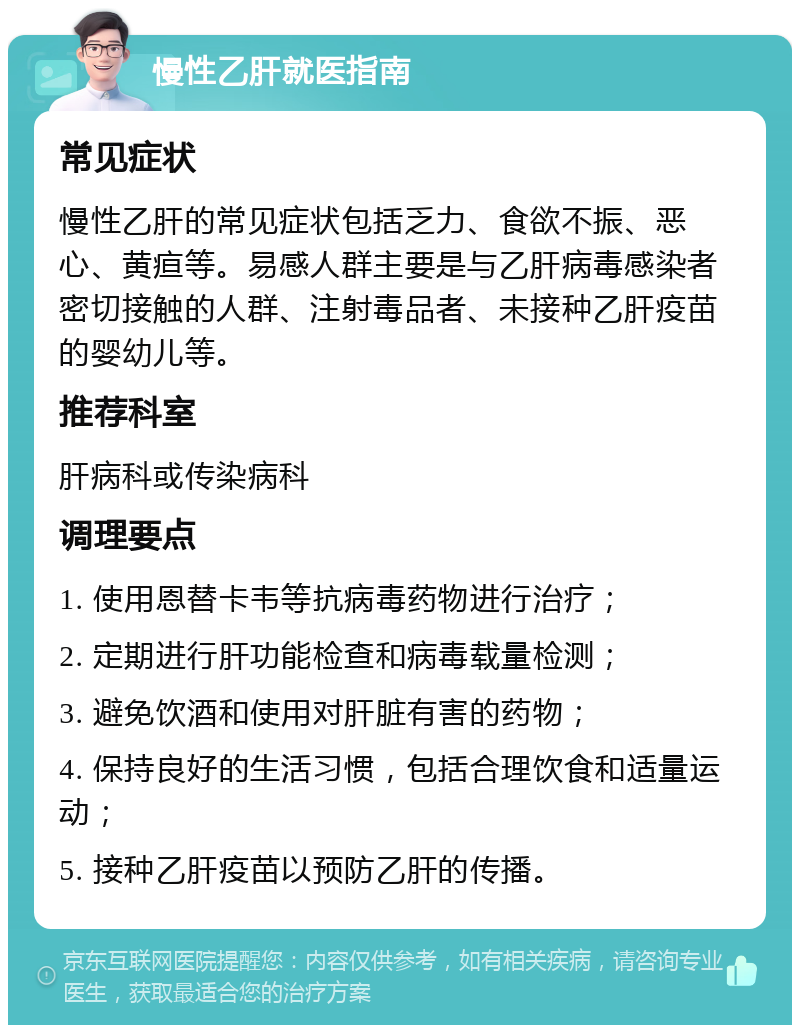 慢性乙肝就医指南 常见症状 慢性乙肝的常见症状包括乏力、食欲不振、恶心、黄疸等。易感人群主要是与乙肝病毒感染者密切接触的人群、注射毒品者、未接种乙肝疫苗的婴幼儿等。 推荐科室 肝病科或传染病科 调理要点 1. 使用恩替卡韦等抗病毒药物进行治疗； 2. 定期进行肝功能检查和病毒载量检测； 3. 避免饮酒和使用对肝脏有害的药物； 4. 保持良好的生活习惯，包括合理饮食和适量运动； 5. 接种乙肝疫苗以预防乙肝的传播。