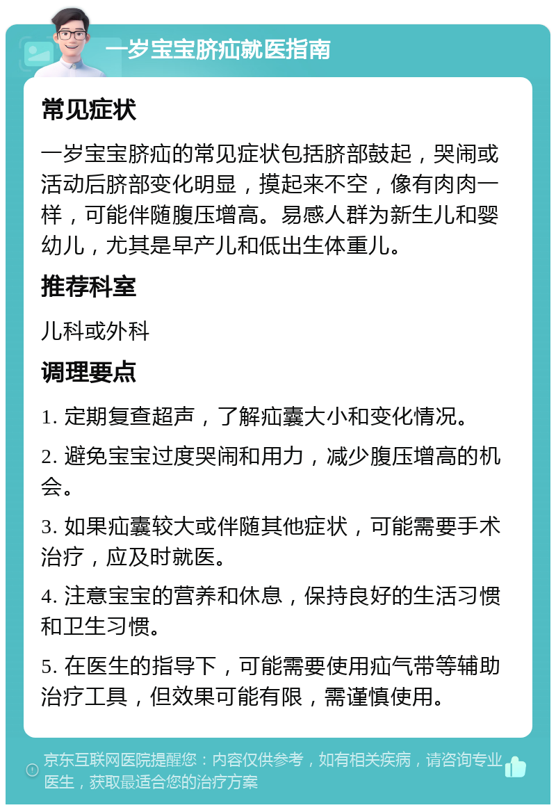 一岁宝宝脐疝就医指南 常见症状 一岁宝宝脐疝的常见症状包括脐部鼓起，哭闹或活动后脐部变化明显，摸起来不空，像有肉肉一样，可能伴随腹压增高。易感人群为新生儿和婴幼儿，尤其是早产儿和低出生体重儿。 推荐科室 儿科或外科 调理要点 1. 定期复查超声，了解疝囊大小和变化情况。 2. 避免宝宝过度哭闹和用力，减少腹压增高的机会。 3. 如果疝囊较大或伴随其他症状，可能需要手术治疗，应及时就医。 4. 注意宝宝的营养和休息，保持良好的生活习惯和卫生习惯。 5. 在医生的指导下，可能需要使用疝气带等辅助治疗工具，但效果可能有限，需谨慎使用。