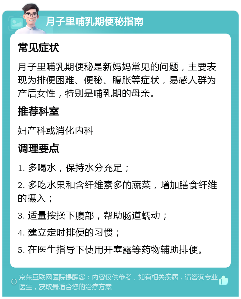 月子里哺乳期便秘指南 常见症状 月子里哺乳期便秘是新妈妈常见的问题，主要表现为排便困难、便秘、腹胀等症状，易感人群为产后女性，特别是哺乳期的母亲。 推荐科室 妇产科或消化内科 调理要点 1. 多喝水，保持水分充足； 2. 多吃水果和含纤维素多的蔬菜，增加膳食纤维的摄入； 3. 适量按揉下腹部，帮助肠道蠕动； 4. 建立定时排便的习惯； 5. 在医生指导下使用开塞露等药物辅助排便。