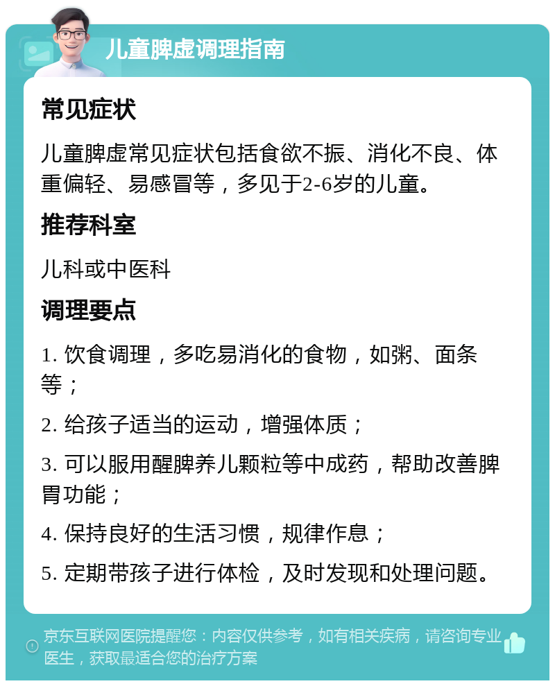 儿童脾虚调理指南 常见症状 儿童脾虚常见症状包括食欲不振、消化不良、体重偏轻、易感冒等，多见于2-6岁的儿童。 推荐科室 儿科或中医科 调理要点 1. 饮食调理，多吃易消化的食物，如粥、面条等； 2. 给孩子适当的运动，增强体质； 3. 可以服用醒脾养儿颗粒等中成药，帮助改善脾胃功能； 4. 保持良好的生活习惯，规律作息； 5. 定期带孩子进行体检，及时发现和处理问题。