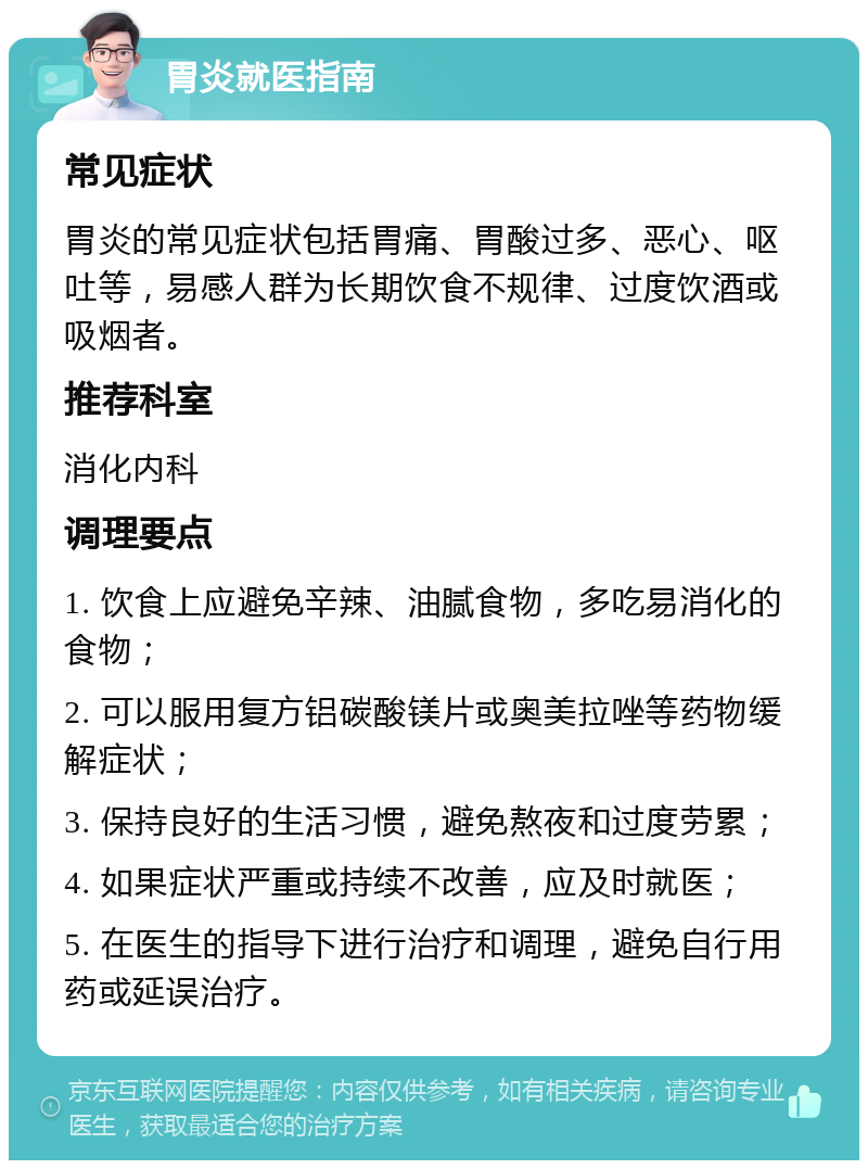 胃炎就医指南 常见症状 胃炎的常见症状包括胃痛、胃酸过多、恶心、呕吐等，易感人群为长期饮食不规律、过度饮酒或吸烟者。 推荐科室 消化内科 调理要点 1. 饮食上应避免辛辣、油腻食物，多吃易消化的食物； 2. 可以服用复方铝碳酸镁片或奥美拉唑等药物缓解症状； 3. 保持良好的生活习惯，避免熬夜和过度劳累； 4. 如果症状严重或持续不改善，应及时就医； 5. 在医生的指导下进行治疗和调理，避免自行用药或延误治疗。