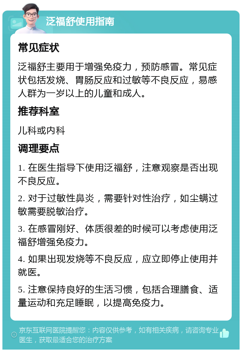 泛福舒使用指南 常见症状 泛福舒主要用于增强免疫力，预防感冒。常见症状包括发烧、胃肠反应和过敏等不良反应，易感人群为一岁以上的儿童和成人。 推荐科室 儿科或内科 调理要点 1. 在医生指导下使用泛福舒，注意观察是否出现不良反应。 2. 对于过敏性鼻炎，需要针对性治疗，如尘螨过敏需要脱敏治疗。 3. 在感冒刚好、体质很差的时候可以考虑使用泛福舒增强免疫力。 4. 如果出现发烧等不良反应，应立即停止使用并就医。 5. 注意保持良好的生活习惯，包括合理膳食、适量运动和充足睡眠，以提高免疫力。