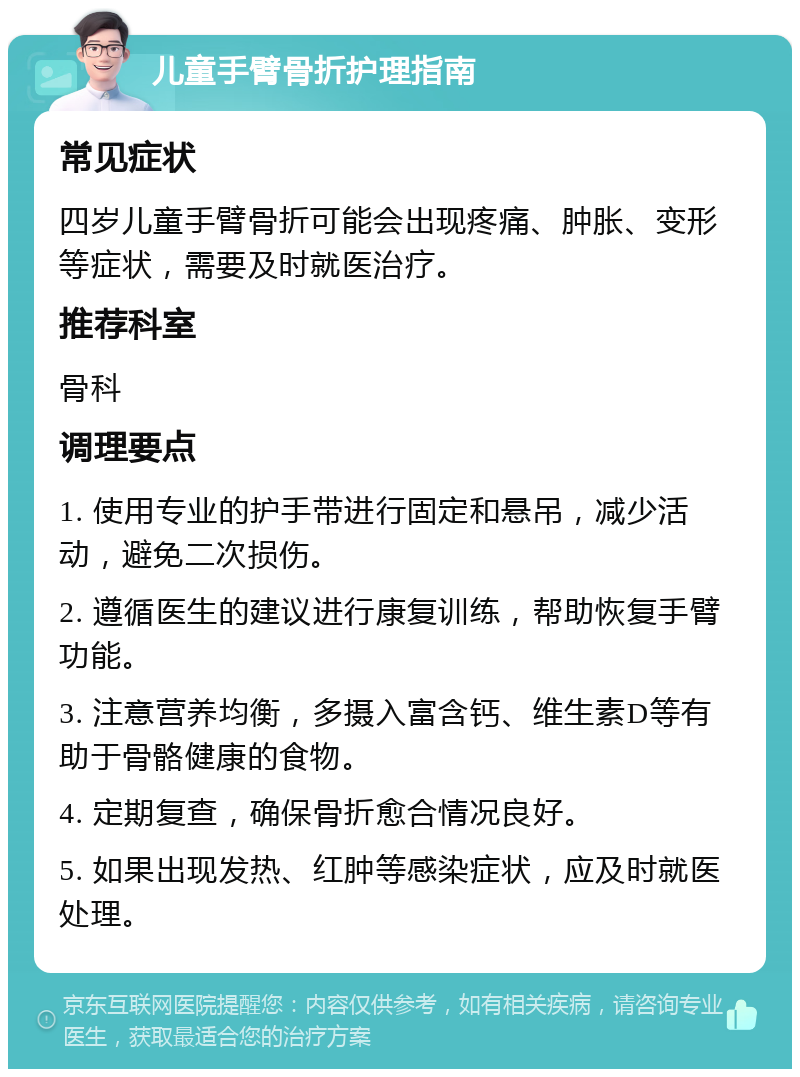 儿童手臂骨折护理指南 常见症状 四岁儿童手臂骨折可能会出现疼痛、肿胀、变形等症状，需要及时就医治疗。 推荐科室 骨科 调理要点 1. 使用专业的护手带进行固定和悬吊，减少活动，避免二次损伤。 2. 遵循医生的建议进行康复训练，帮助恢复手臂功能。 3. 注意营养均衡，多摄入富含钙、维生素D等有助于骨骼健康的食物。 4. 定期复查，确保骨折愈合情况良好。 5. 如果出现发热、红肿等感染症状，应及时就医处理。