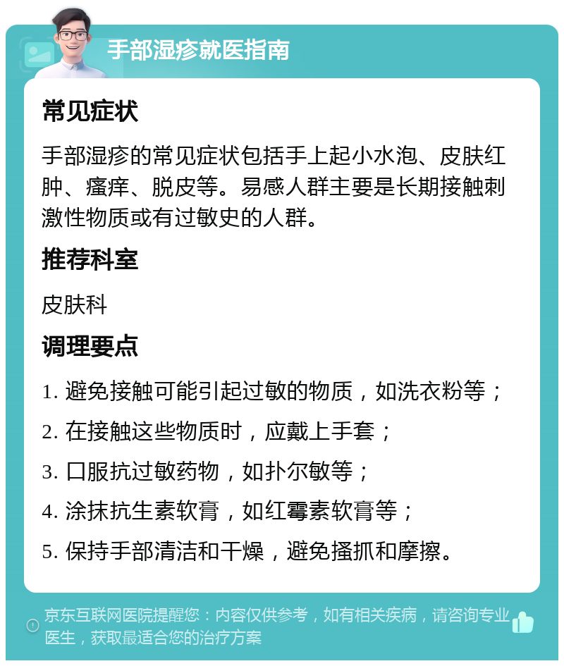 手部湿疹就医指南 常见症状 手部湿疹的常见症状包括手上起小水泡、皮肤红肿、瘙痒、脱皮等。易感人群主要是长期接触刺激性物质或有过敏史的人群。 推荐科室 皮肤科 调理要点 1. 避免接触可能引起过敏的物质，如洗衣粉等； 2. 在接触这些物质时，应戴上手套； 3. 口服抗过敏药物，如扑尔敏等； 4. 涂抹抗生素软膏，如红霉素软膏等； 5. 保持手部清洁和干燥，避免搔抓和摩擦。