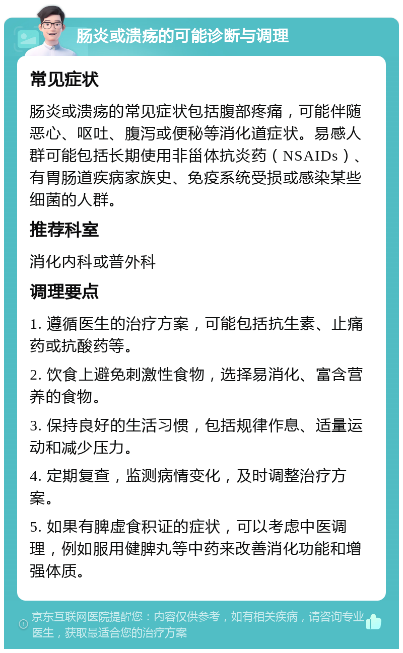 肠炎或溃疡的可能诊断与调理 常见症状 肠炎或溃疡的常见症状包括腹部疼痛，可能伴随恶心、呕吐、腹泻或便秘等消化道症状。易感人群可能包括长期使用非甾体抗炎药（NSAIDs）、有胃肠道疾病家族史、免疫系统受损或感染某些细菌的人群。 推荐科室 消化内科或普外科 调理要点 1. 遵循医生的治疗方案，可能包括抗生素、止痛药或抗酸药等。 2. 饮食上避免刺激性食物，选择易消化、富含营养的食物。 3. 保持良好的生活习惯，包括规律作息、适量运动和减少压力。 4. 定期复查，监测病情变化，及时调整治疗方案。 5. 如果有脾虚食积证的症状，可以考虑中医调理，例如服用健脾丸等中药来改善消化功能和增强体质。