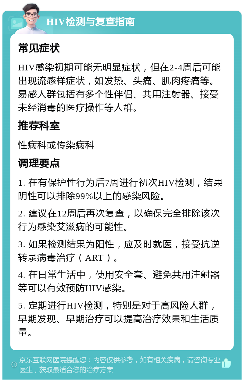 HIV检测与复查指南 常见症状 HIV感染初期可能无明显症状，但在2-4周后可能出现流感样症状，如发热、头痛、肌肉疼痛等。易感人群包括有多个性伴侣、共用注射器、接受未经消毒的医疗操作等人群。 推荐科室 性病科或传染病科 调理要点 1. 在有保护性行为后7周进行初次HIV检测，结果阴性可以排除99%以上的感染风险。 2. 建议在12周后再次复查，以确保完全排除该次行为感染艾滋病的可能性。 3. 如果检测结果为阳性，应及时就医，接受抗逆转录病毒治疗（ART）。 4. 在日常生活中，使用安全套、避免共用注射器等可以有效预防HIV感染。 5. 定期进行HIV检测，特别是对于高风险人群，早期发现、早期治疗可以提高治疗效果和生活质量。