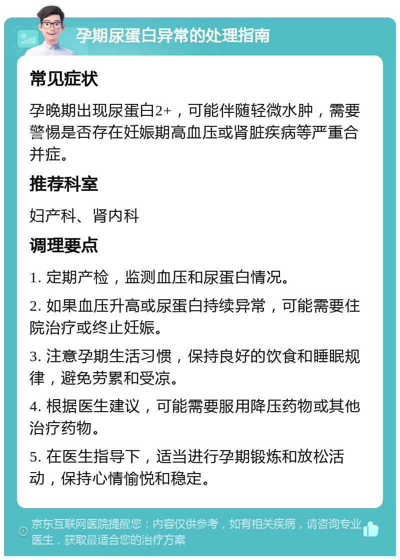 孕期尿蛋白异常的处理指南 常见症状 孕晚期出现尿蛋白2+，可能伴随轻微水肿，需要警惕是否存在妊娠期高血压或肾脏疾病等严重合并症。 推荐科室 妇产科、肾内科 调理要点 1. 定期产检，监测血压和尿蛋白情况。 2. 如果血压升高或尿蛋白持续异常，可能需要住院治疗或终止妊娠。 3. 注意孕期生活习惯，保持良好的饮食和睡眠规律，避免劳累和受凉。 4. 根据医生建议，可能需要服用降压药物或其他治疗药物。 5. 在医生指导下，适当进行孕期锻炼和放松活动，保持心情愉悦和稳定。