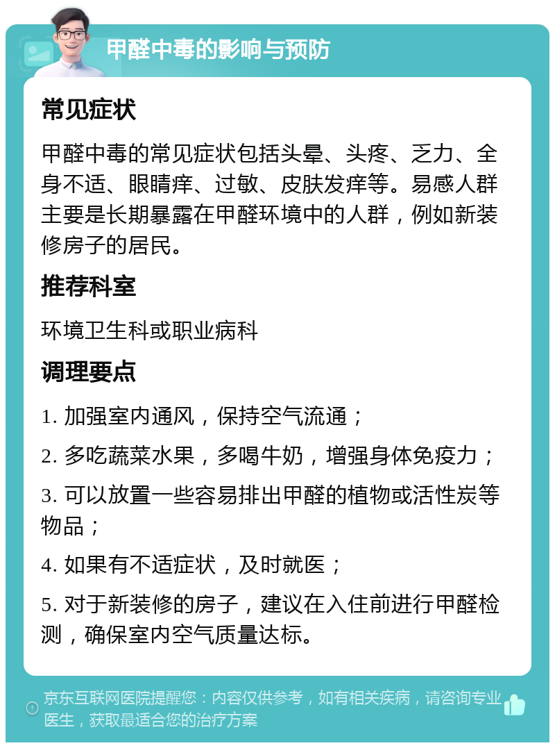 甲醛中毒的影响与预防 常见症状 甲醛中毒的常见症状包括头晕、头疼、乏力、全身不适、眼睛痒、过敏、皮肤发痒等。易感人群主要是长期暴露在甲醛环境中的人群，例如新装修房子的居民。 推荐科室 环境卫生科或职业病科 调理要点 1. 加强室内通风，保持空气流通； 2. 多吃蔬菜水果，多喝牛奶，增强身体免疫力； 3. 可以放置一些容易排出甲醛的植物或活性炭等物品； 4. 如果有不适症状，及时就医； 5. 对于新装修的房子，建议在入住前进行甲醛检测，确保室内空气质量达标。