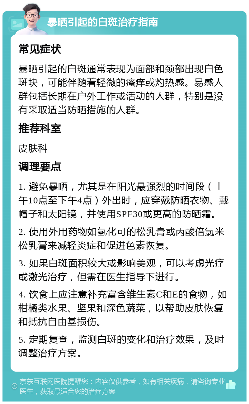 暴晒引起的白斑治疗指南 常见症状 暴晒引起的白斑通常表现为面部和颈部出现白色斑块，可能伴随着轻微的瘙痒或灼热感。易感人群包括长期在户外工作或活动的人群，特别是没有采取适当防晒措施的人群。 推荐科室 皮肤科 调理要点 1. 避免暴晒，尤其是在阳光最强烈的时间段（上午10点至下午4点）外出时，应穿戴防晒衣物、戴帽子和太阳镜，并使用SPF30或更高的防晒霜。 2. 使用外用药物如氢化可的松乳膏或丙酸倍氯米松乳膏来减轻炎症和促进色素恢复。 3. 如果白斑面积较大或影响美观，可以考虑光疗或激光治疗，但需在医生指导下进行。 4. 饮食上应注意补充富含维生素C和E的食物，如柑橘类水果、坚果和深色蔬菜，以帮助皮肤恢复和抵抗自由基损伤。 5. 定期复查，监测白斑的变化和治疗效果，及时调整治疗方案。