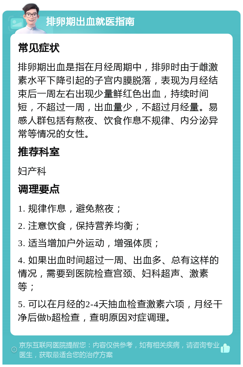 排卵期出血就医指南 常见症状 排卵期出血是指在月经周期中，排卵时由于雌激素水平下降引起的子宫内膜脱落，表现为月经结束后一周左右出现少量鲜红色出血，持续时间短，不超过一周，出血量少，不超过月经量。易感人群包括有熬夜、饮食作息不规律、内分泌异常等情况的女性。 推荐科室 妇产科 调理要点 1. 规律作息，避免熬夜； 2. 注意饮食，保持营养均衡； 3. 适当增加户外运动，增强体质； 4. 如果出血时间超过一周、出血多、总有这样的情况，需要到医院检查宫颈、妇科超声、激素等； 5. 可以在月经的2-4天抽血检查激素六项，月经干净后做b超检查，查明原因对症调理。