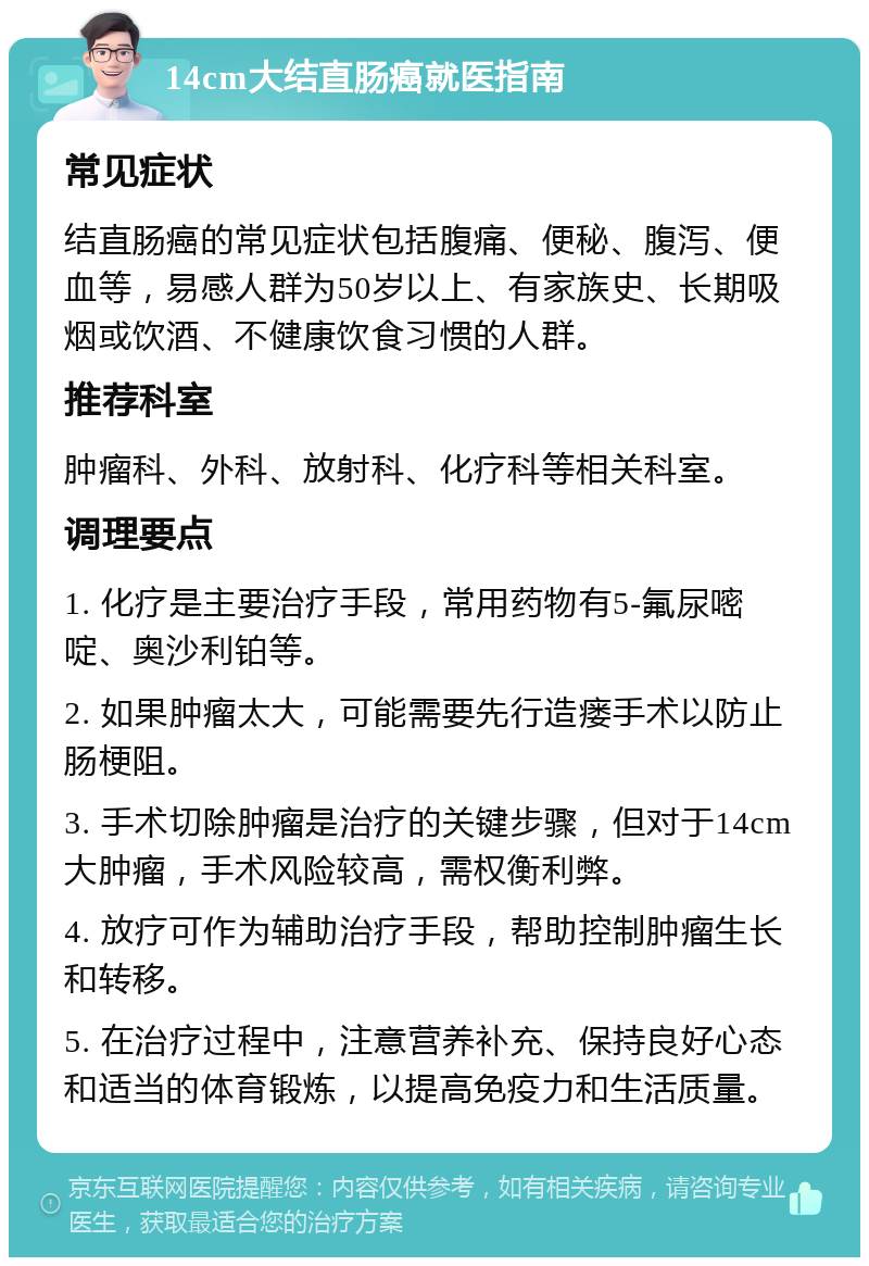 14cm大结直肠癌就医指南 常见症状 结直肠癌的常见症状包括腹痛、便秘、腹泻、便血等，易感人群为50岁以上、有家族史、长期吸烟或饮酒、不健康饮食习惯的人群。 推荐科室 肿瘤科、外科、放射科、化疗科等相关科室。 调理要点 1. 化疗是主要治疗手段，常用药物有5-氟尿嘧啶、奥沙利铂等。 2. 如果肿瘤太大，可能需要先行造瘘手术以防止肠梗阻。 3. 手术切除肿瘤是治疗的关键步骤，但对于14cm大肿瘤，手术风险较高，需权衡利弊。 4. 放疗可作为辅助治疗手段，帮助控制肿瘤生长和转移。 5. 在治疗过程中，注意营养补充、保持良好心态和适当的体育锻炼，以提高免疫力和生活质量。