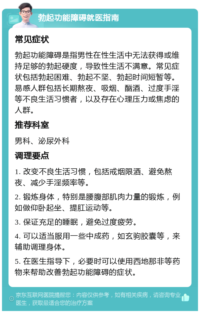 勃起功能障碍就医指南 常见症状 勃起功能障碍是指男性在性生活中无法获得或维持足够的勃起硬度，导致性生活不满意。常见症状包括勃起困难、勃起不坚、勃起时间短暂等。易感人群包括长期熬夜、吸烟、酗酒、过度手淫等不良生活习惯者，以及存在心理压力或焦虑的人群。 推荐科室 男科、泌尿外科 调理要点 1. 改变不良生活习惯，包括戒烟限酒、避免熬夜、减少手淫频率等。 2. 锻炼身体，特别是腰腹部肌肉力量的锻炼，例如做仰卧起坐、提肛运动等。 3. 保证充足的睡眠，避免过度疲劳。 4. 可以适当服用一些中成药，如玄驹胶囊等，来辅助调理身体。 5. 在医生指导下，必要时可以使用西地那非等药物来帮助改善勃起功能障碍的症状。