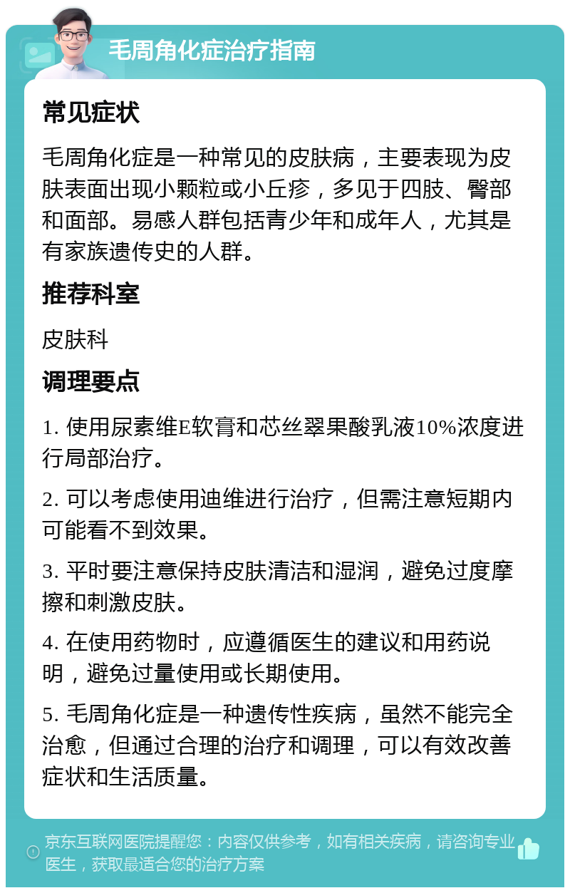 毛周角化症治疗指南 常见症状 毛周角化症是一种常见的皮肤病，主要表现为皮肤表面出现小颗粒或小丘疹，多见于四肢、臀部和面部。易感人群包括青少年和成年人，尤其是有家族遗传史的人群。 推荐科室 皮肤科 调理要点 1. 使用尿素维E软膏和芯丝翠果酸乳液10%浓度进行局部治疗。 2. 可以考虑使用迪维进行治疗，但需注意短期内可能看不到效果。 3. 平时要注意保持皮肤清洁和湿润，避免过度摩擦和刺激皮肤。 4. 在使用药物时，应遵循医生的建议和用药说明，避免过量使用或长期使用。 5. 毛周角化症是一种遗传性疾病，虽然不能完全治愈，但通过合理的治疗和调理，可以有效改善症状和生活质量。