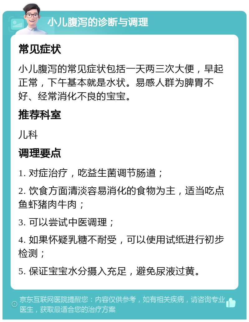 小儿腹泻的诊断与调理 常见症状 小儿腹泻的常见症状包括一天两三次大便，早起正常，下午基本就是水状。易感人群为脾胃不好、经常消化不良的宝宝。 推荐科室 儿科 调理要点 1. 对症治疗，吃益生菌调节肠道； 2. 饮食方面清淡容易消化的食物为主，适当吃点鱼虾猪肉牛肉； 3. 可以尝试中医调理； 4. 如果怀疑乳糖不耐受，可以使用试纸进行初步检测； 5. 保证宝宝水分摄入充足，避免尿液过黄。