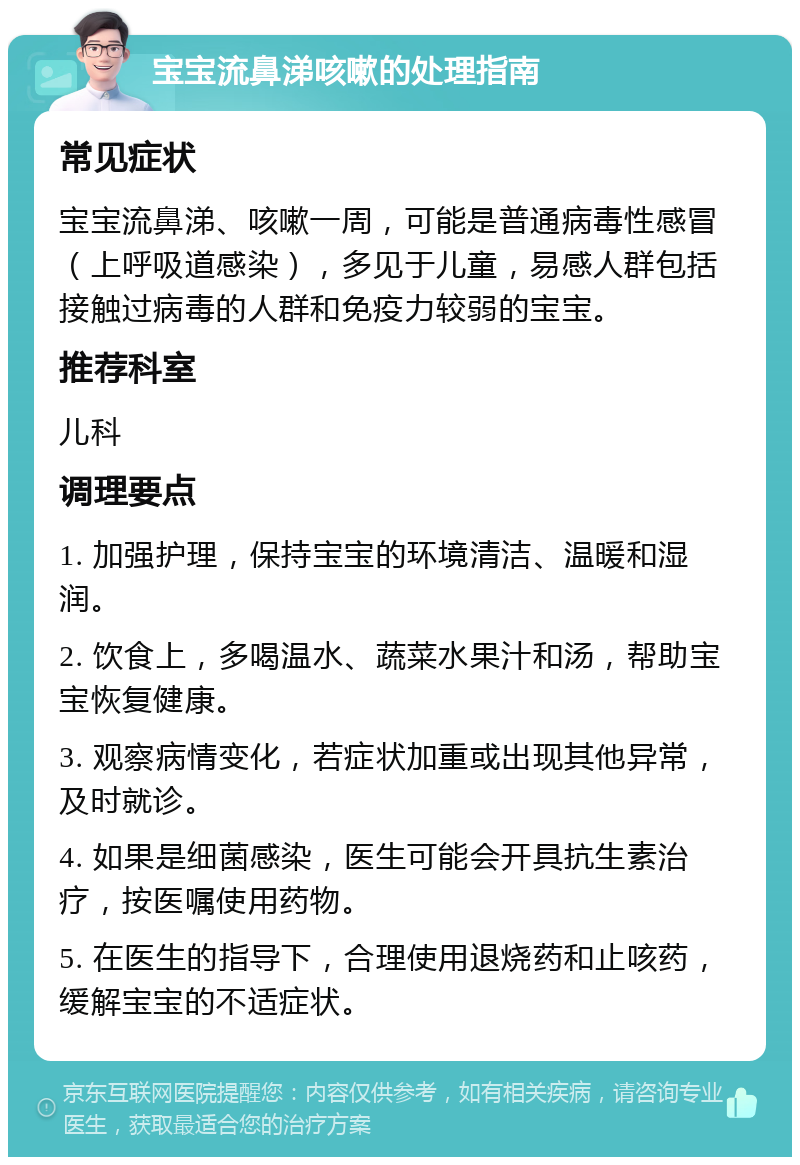 宝宝流鼻涕咳嗽的处理指南 常见症状 宝宝流鼻涕、咳嗽一周，可能是普通病毒性感冒（上呼吸道感染），多见于儿童，易感人群包括接触过病毒的人群和免疫力较弱的宝宝。 推荐科室 儿科 调理要点 1. 加强护理，保持宝宝的环境清洁、温暖和湿润。 2. 饮食上，多喝温水、蔬菜水果汁和汤，帮助宝宝恢复健康。 3. 观察病情变化，若症状加重或出现其他异常，及时就诊。 4. 如果是细菌感染，医生可能会开具抗生素治疗，按医嘱使用药物。 5. 在医生的指导下，合理使用退烧药和止咳药，缓解宝宝的不适症状。