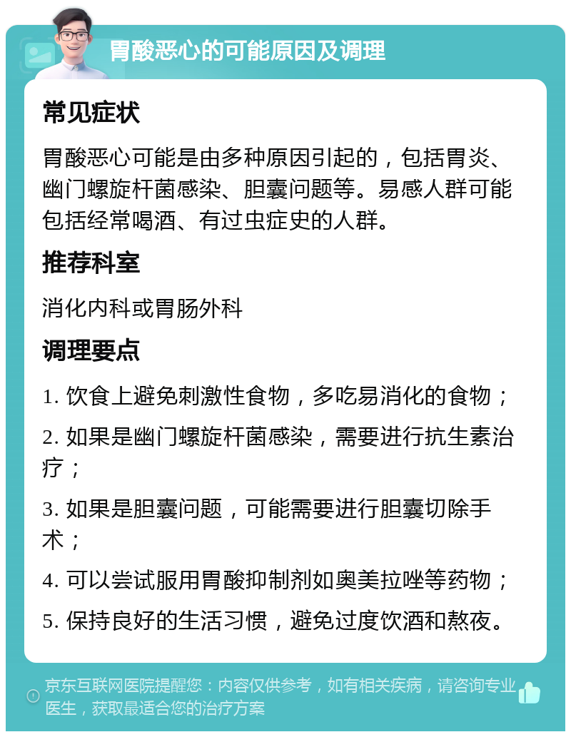 胃酸恶心的可能原因及调理 常见症状 胃酸恶心可能是由多种原因引起的，包括胃炎、幽门螺旋杆菌感染、胆囊问题等。易感人群可能包括经常喝酒、有过虫症史的人群。 推荐科室 消化内科或胃肠外科 调理要点 1. 饮食上避免刺激性食物，多吃易消化的食物； 2. 如果是幽门螺旋杆菌感染，需要进行抗生素治疗； 3. 如果是胆囊问题，可能需要进行胆囊切除手术； 4. 可以尝试服用胃酸抑制剂如奥美拉唑等药物； 5. 保持良好的生活习惯，避免过度饮酒和熬夜。