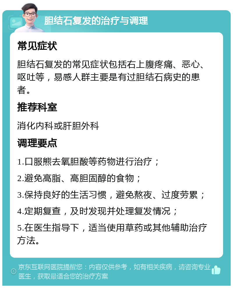 胆结石复发的治疗与调理 常见症状 胆结石复发的常见症状包括右上腹疼痛、恶心、呕吐等，易感人群主要是有过胆结石病史的患者。 推荐科室 消化内科或肝胆外科 调理要点 1.口服熊去氧胆酸等药物进行治疗； 2.避免高脂、高胆固醇的食物； 3.保持良好的生活习惯，避免熬夜、过度劳累； 4.定期复查，及时发现并处理复发情况； 5.在医生指导下，适当使用草药或其他辅助治疗方法。