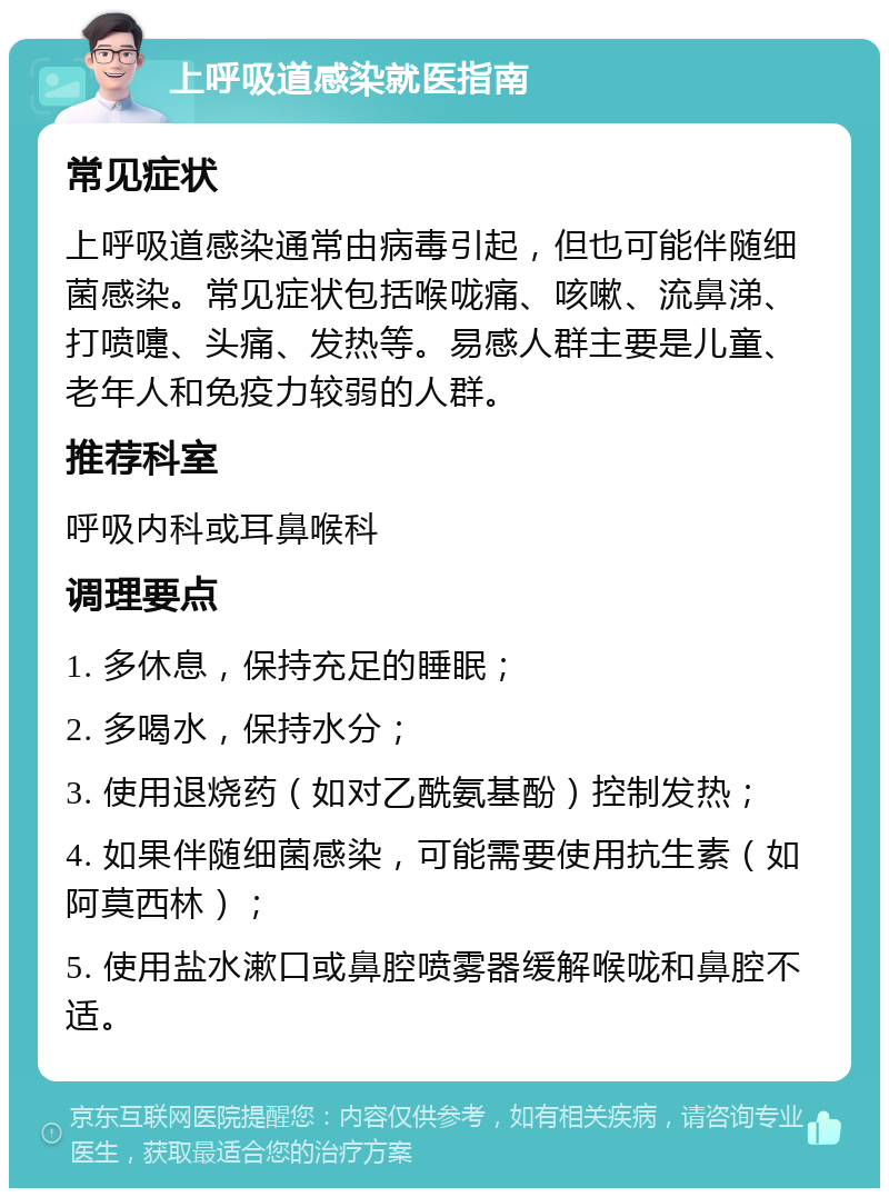 上呼吸道感染就医指南 常见症状 上呼吸道感染通常由病毒引起，但也可能伴随细菌感染。常见症状包括喉咙痛、咳嗽、流鼻涕、打喷嚏、头痛、发热等。易感人群主要是儿童、老年人和免疫力较弱的人群。 推荐科室 呼吸内科或耳鼻喉科 调理要点 1. 多休息，保持充足的睡眠； 2. 多喝水，保持水分； 3. 使用退烧药（如对乙酰氨基酚）控制发热； 4. 如果伴随细菌感染，可能需要使用抗生素（如阿莫西林）； 5. 使用盐水漱口或鼻腔喷雾器缓解喉咙和鼻腔不适。