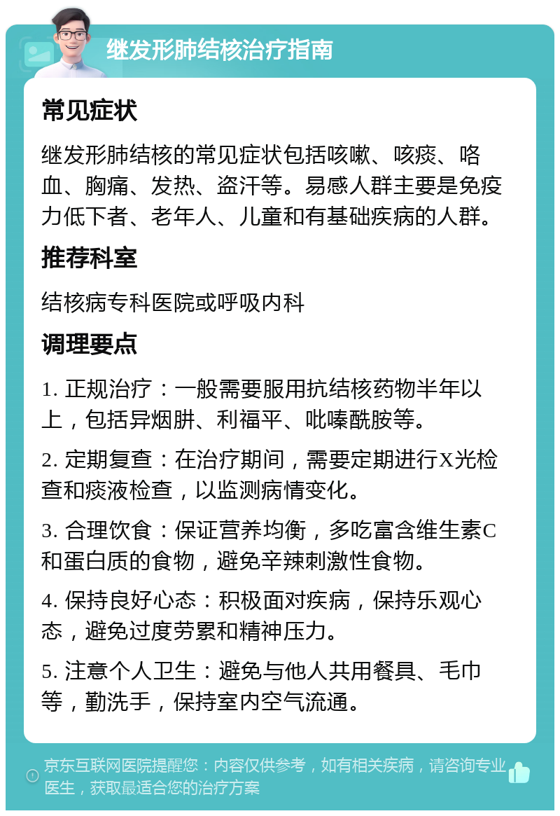 继发形肺结核治疗指南 常见症状 继发形肺结核的常见症状包括咳嗽、咳痰、咯血、胸痛、发热、盗汗等。易感人群主要是免疫力低下者、老年人、儿童和有基础疾病的人群。 推荐科室 结核病专科医院或呼吸内科 调理要点 1. 正规治疗：一般需要服用抗结核药物半年以上，包括异烟肼、利福平、吡嗪酰胺等。 2. 定期复查：在治疗期间，需要定期进行X光检查和痰液检查，以监测病情变化。 3. 合理饮食：保证营养均衡，多吃富含维生素C和蛋白质的食物，避免辛辣刺激性食物。 4. 保持良好心态：积极面对疾病，保持乐观心态，避免过度劳累和精神压力。 5. 注意个人卫生：避免与他人共用餐具、毛巾等，勤洗手，保持室内空气流通。