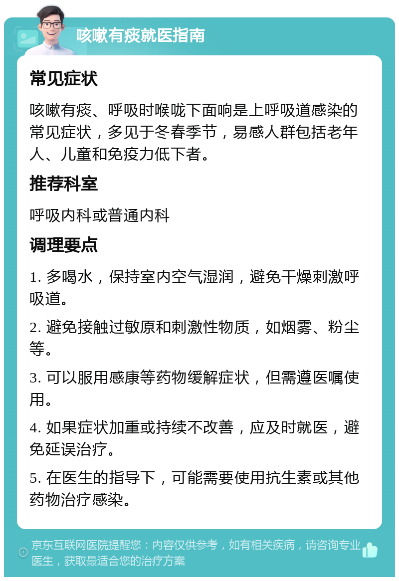 咳嗽有痰就医指南 常见症状 咳嗽有痰、呼吸时喉咙下面响是上呼吸道感染的常见症状，多见于冬春季节，易感人群包括老年人、儿童和免疫力低下者。 推荐科室 呼吸内科或普通内科 调理要点 1. 多喝水，保持室内空气湿润，避免干燥刺激呼吸道。 2. 避免接触过敏原和刺激性物质，如烟雾、粉尘等。 3. 可以服用感康等药物缓解症状，但需遵医嘱使用。 4. 如果症状加重或持续不改善，应及时就医，避免延误治疗。 5. 在医生的指导下，可能需要使用抗生素或其他药物治疗感染。